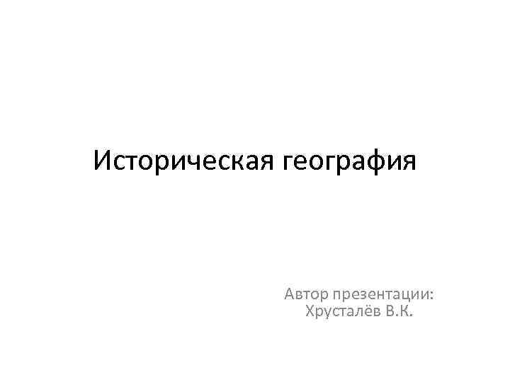 Историческая география Автор презентации: Хрусталёв В. К. 