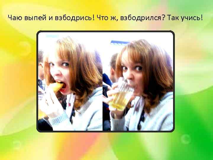 Чаю выпей и взбодрись! Что ж, взбодрился? Так учись! 