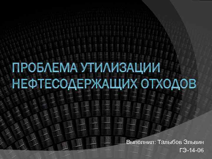 ПРОБЛЕМА УТИЛИЗАЦИИ НЕФТЕСОДЕРЖАЩИХ ОТХОДОВ Выполнил: Талыбов Эльвин ГЭ 14 06 