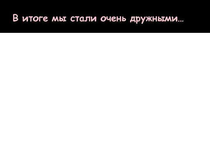 В итоге мы стали очень дружными… 