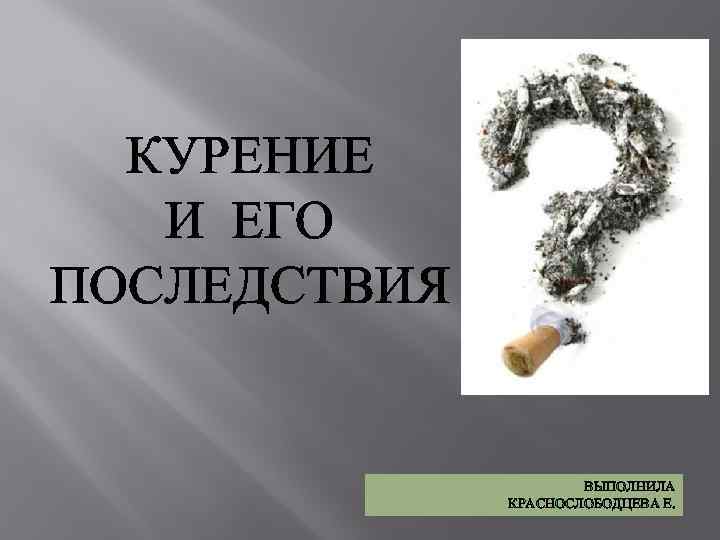 КУРЕНИЕ И ЕГО ПОСЛЕДСТВИЯ ВЫПОЛНИЛА КРАСНОСЛОБОДЦЕВА Е. 