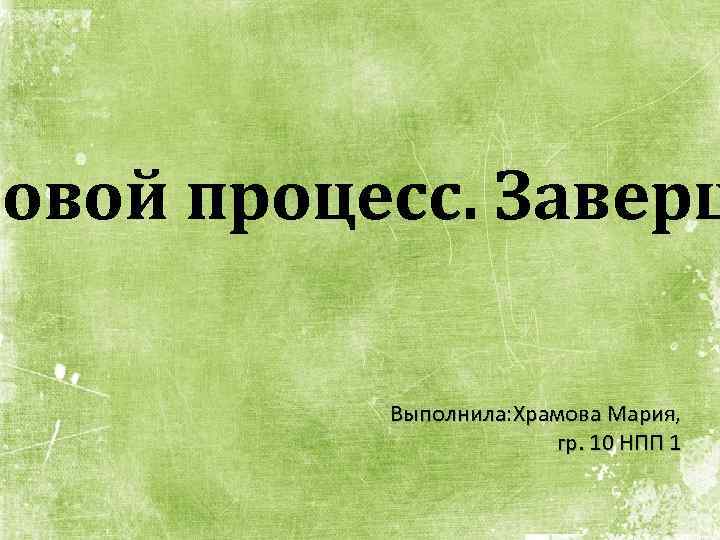 повой процесс. Заверш Выполнила: Храмова Мария, гр. 10 НПП 1 