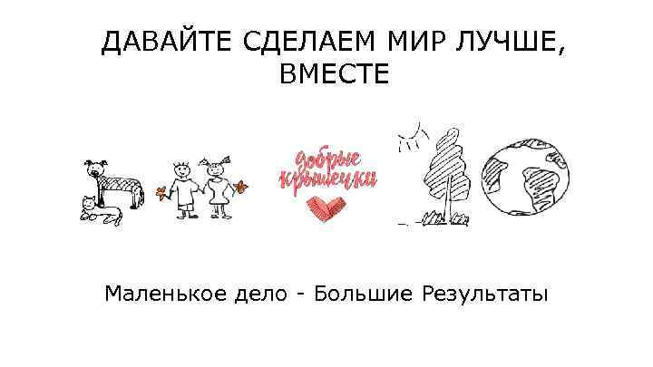 ДАВАЙТЕ СДЕЛАЕМ МИР ЛУЧШЕ, ВМЕСТЕ Маленькое дело - Большие Результаты 