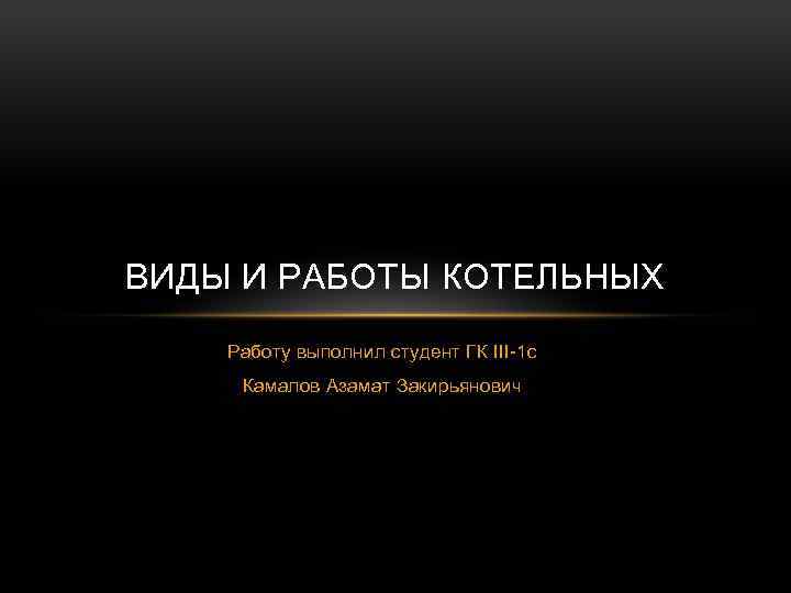 ВИДЫ И РАБОТЫ КОТЕЛЬНЫХ Работу выполнил студент ГК III-1 с Камалов Азамат Закирьянович 