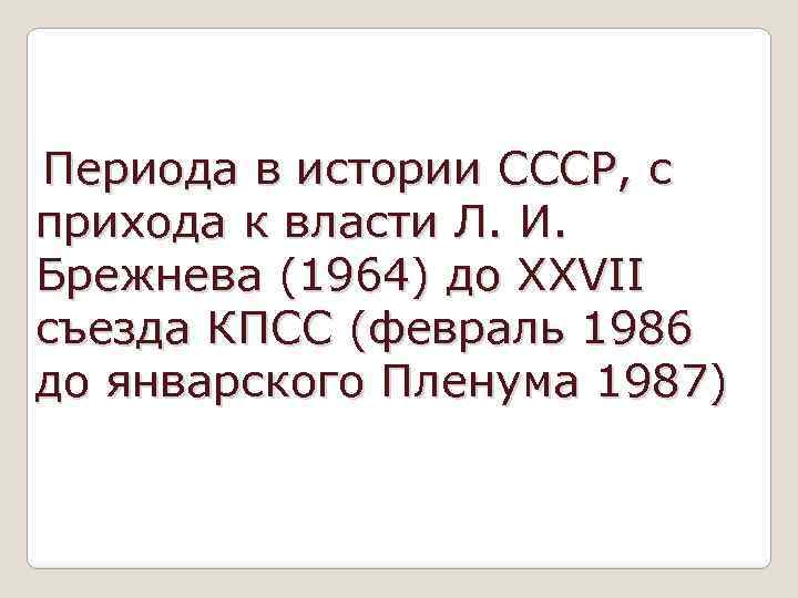 Периода в истории СССР, с прихода к власти Л. И. Брежнева (1964) до XXVII