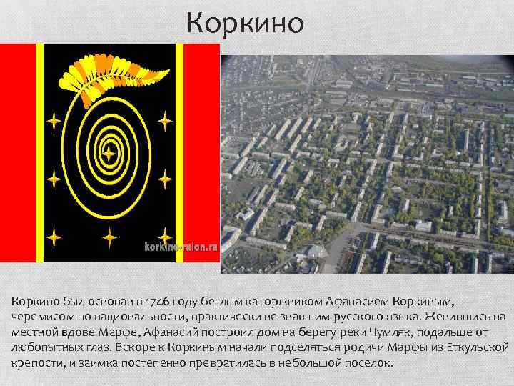 Коркино был основан в 1746 году беглым каторжником Афанасием Коркиным, черемисом по национальности, практически