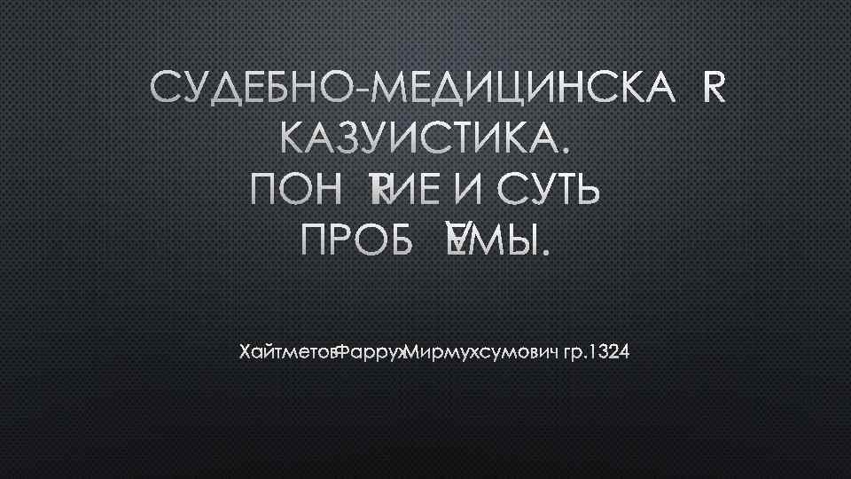 СУДЕБНО МЕДИЦИНСКАЯ КАЗУИСТИКА. ПОНЯТИЕ И СУТЬ ПРОБЛЕМЫ. ХАЙТМЕТОВ ФАРРУХ МИРМУХСУМОВИЧ ГР. 1324 