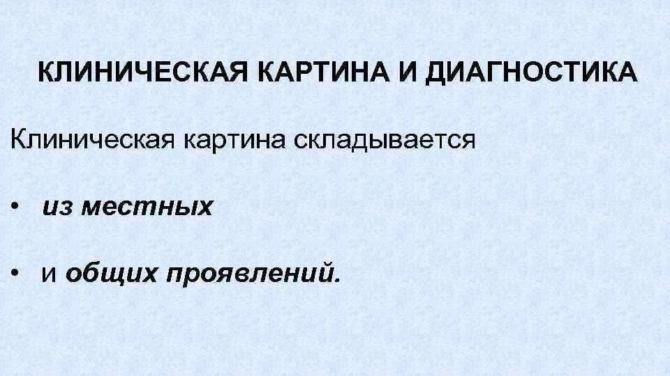 КЛИНИЧЕСКАЯ КАРТИНА И ДИАГНОСТИКА Клиническая картина складывается • из местных • и общих проявлений.