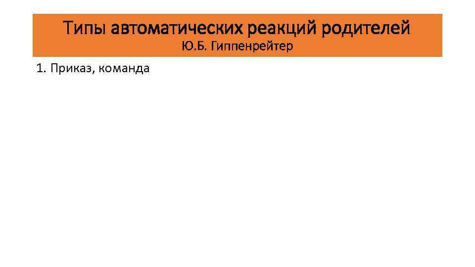 Типы автоматических реакций родителей Ю. Б. Гиппенрейтер 1. Приказ, команда 