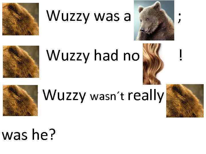 Fuzzy Wuzzy was a bear ; Fuzzy Wuzzy had no hair ! Fuzzy Wuzzy