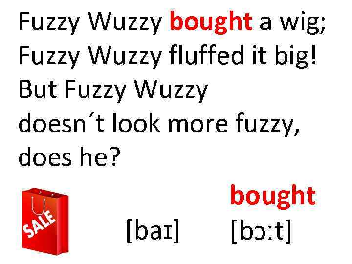 Fuzzy Wuzzy bought a wig; Fuzzy Wuzzy fluffed it big! But Fuzzy Wuzzy doesn´t