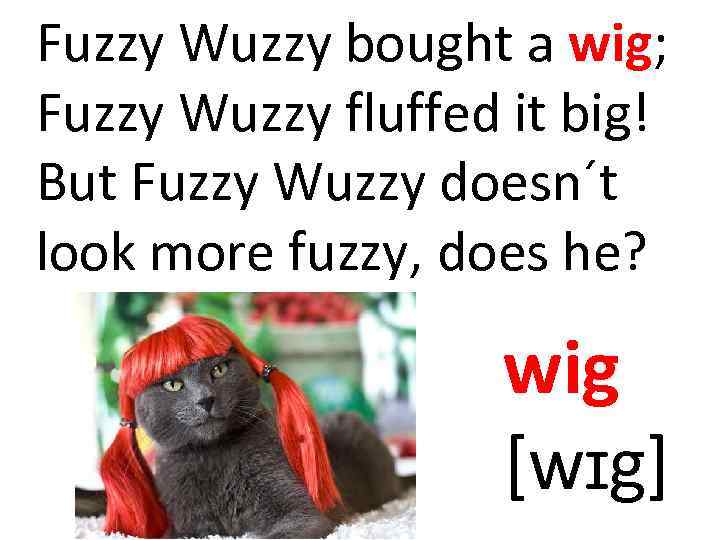 Fuzzy Wuzzy bought a wig; Fuzzy Wuzzy fluffed it big! But Fuzzy Wuzzy doesn´t