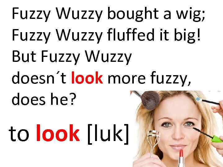 Fuzzy Wuzzy bought a wig; Fuzzy Wuzzy fluffed it big! But Fuzzy Wuzzy doesn´t