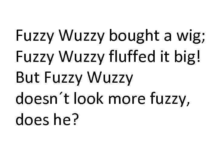 Fuzzy Wuzzy bought a wig; Fuzzy Wuzzy fluffed it big! But Fuzzy Wuzzy doesn´t