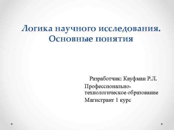 Логика научного исследования. Основные понятия Разработчик: Кауфман Р. Л. Профессиональнотехнологическое образование Магистрант 1 курс