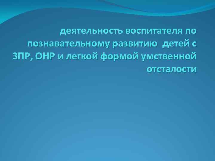 деятельность воспитателя по познавательному развитию детей с ЗПР, ОНР и легкой формой умственной отсталости