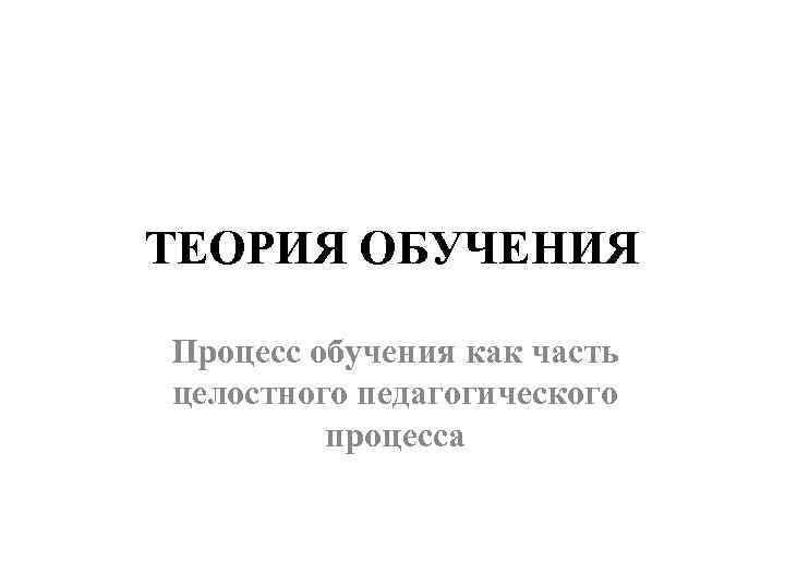 ТЕОРИЯ ОБУЧЕНИЯ Процесс обучения как часть целостного педагогического процесса 