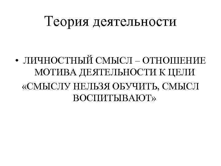 Теория деятельности • ЛИЧНОСТНЫЙ СМЫСЛ – ОТНОШЕНИЕ МОТИВА ДЕЯТЕЛЬНОСТИ К ЦЕЛИ «СМЫСЛУ НЕЛЬЗЯ ОБУЧИТЬ,