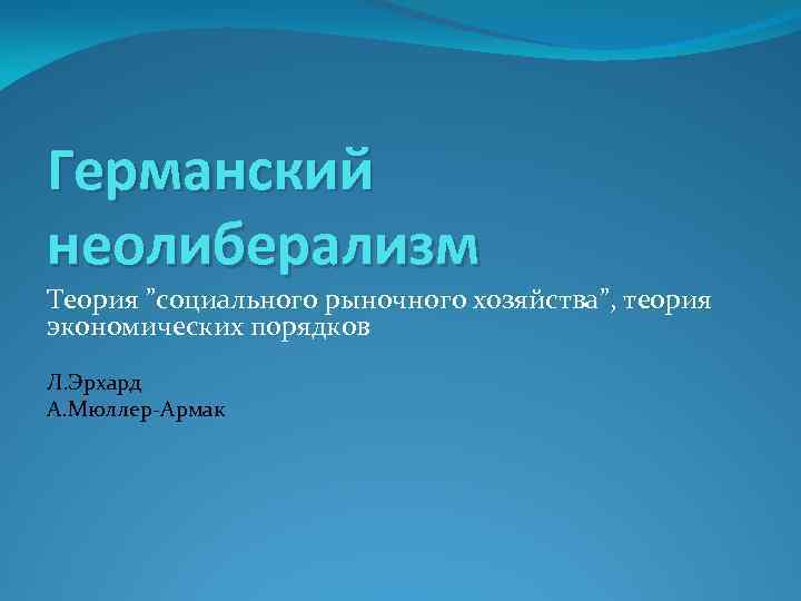 Германский неолиберализм Теория ”социального рыночного хозяйства”, теория экономических порядков Л. Эрхард А. Мюллер-Армак 