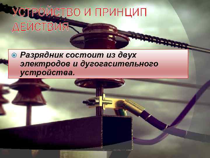 УСТРОЙСТВО И ПРИНЦИП ДЕЙСТВИЯ Разрядник состоит из двух электродов и дугогасительного устройства. 