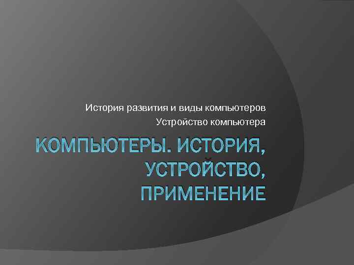 История развития и виды компьютеров Устройство компьютера КОМПЬЮТЕРЫ. ИСТОРИЯ, УСТРОЙСТВО, ПРИМЕНЕНИЕ 