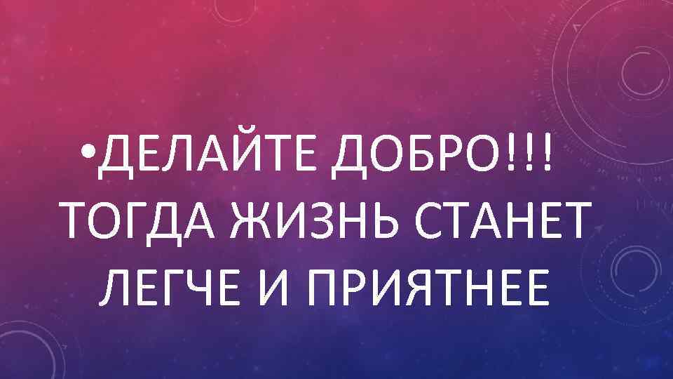  • ДЕЛАЙТЕ ДОБРО!!! ТОГДА ЖИЗНЬ СТАНЕТ ЛЕГЧЕ И ПРИЯТНЕЕ 