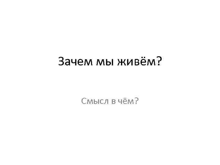 Зачем мы живём? Смысл в чём? 