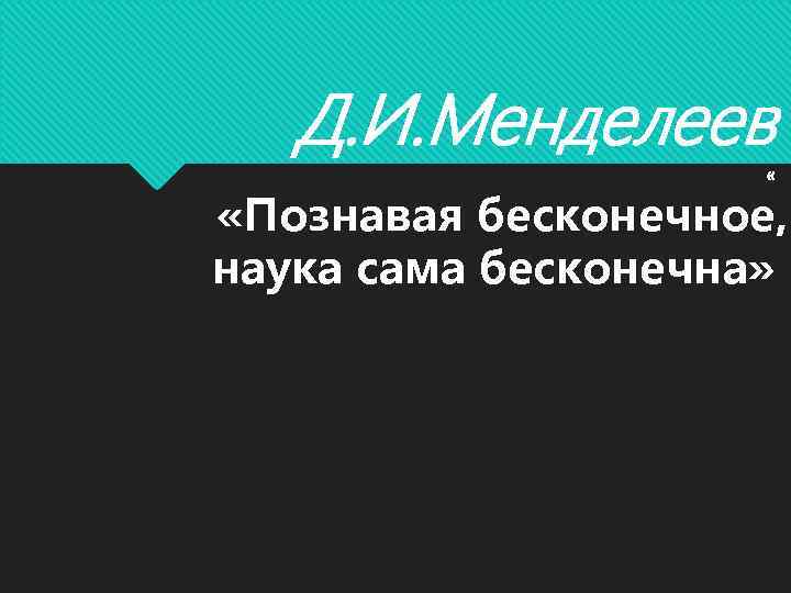 Д. И. Менделеев « «Познавая бесконечное, наука сама бесконечна» 