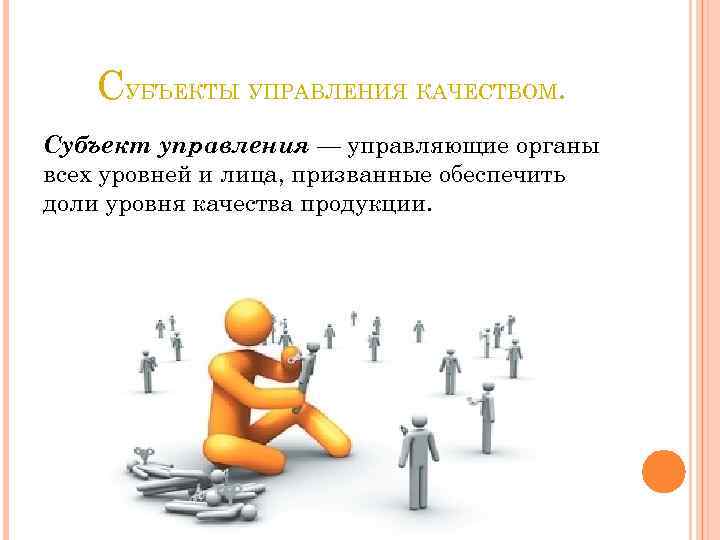 СУБЪЕКТЫ УПРАВЛЕНИЯ КАЧЕСТВОМ. Субъект управления — управляющие органы всех уровней и лица, призванные обеспечить