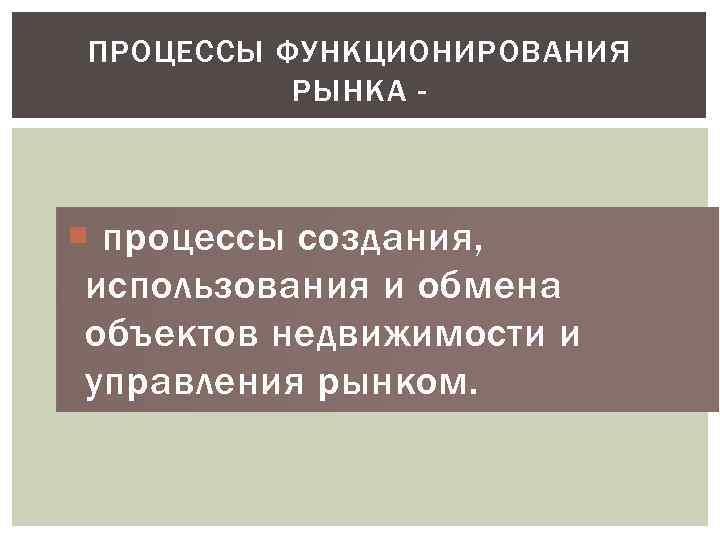 ПРОЦЕССЫ ФУНКЦИОНИРОВАНИЯ РЫНКА - процессы создания, использования и обмена объектов недвижимости и управления рынком.