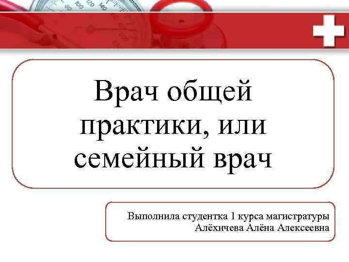 Врач общей практики, или семейный врач Выполнила студентка 1 курса магистратуры Алёхичева Алёна Алексеевна