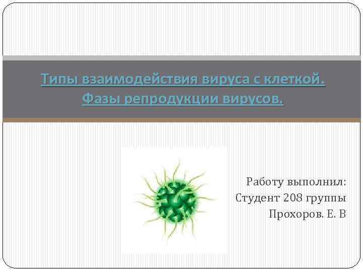 Типы взаимодействия вируса с клеткой. Фазы репродукции вирусов. Работу выполнил: Студент 208 группы Прохоров.