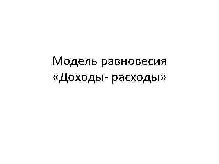 Модель равновесия «Доходы- расходы» 