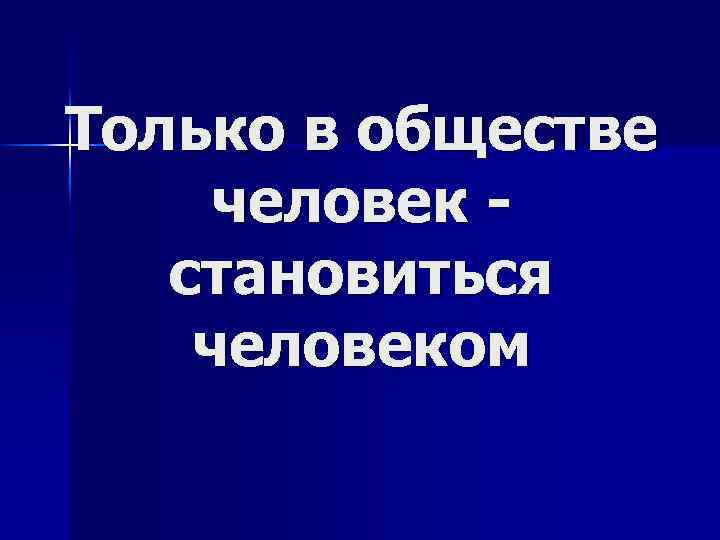 Только в обществе человек - становиться человеком 