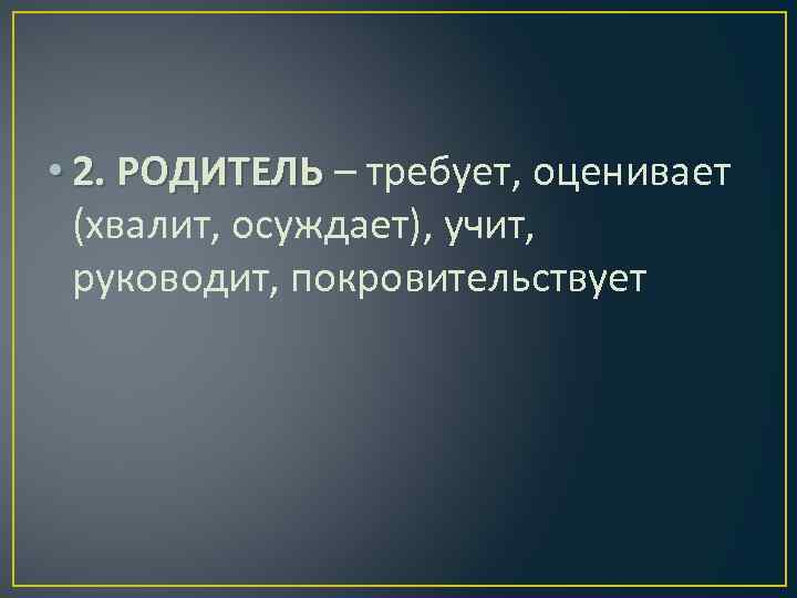  • 2. РОДИТЕЛЬ – требует, оценивает (хвалит, осуждает), учит, руководит, покровительствует 