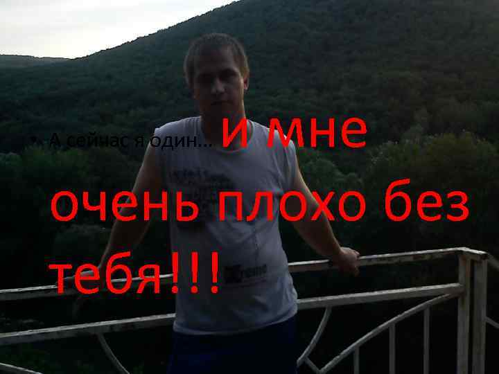 и мне очень плохо без тебя!!! • А сейчас я один… 