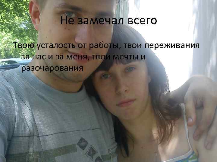 Не замечал всего Твою усталость от работы, твои переживания за нас и за меня,