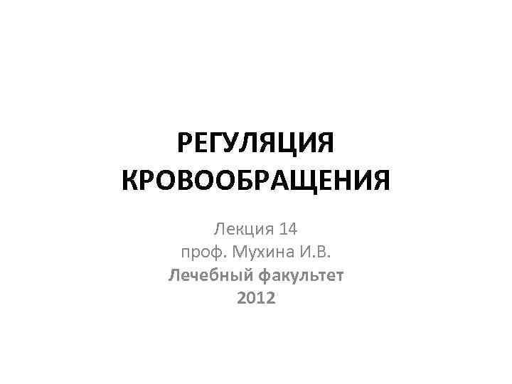 РЕГУЛЯЦИЯ КРОВООБРАЩЕНИЯ Лекция 14 проф. Мухина И. В. Лечебный факультет 2012 