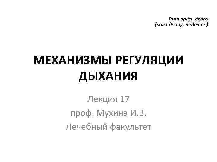 Dum spiro, spero (пока дышу, надеюсь) МЕХАНИЗМЫ РЕГУЛЯЦИИ ДЫХАНИЯ Лекция 17 проф. Мухина И.