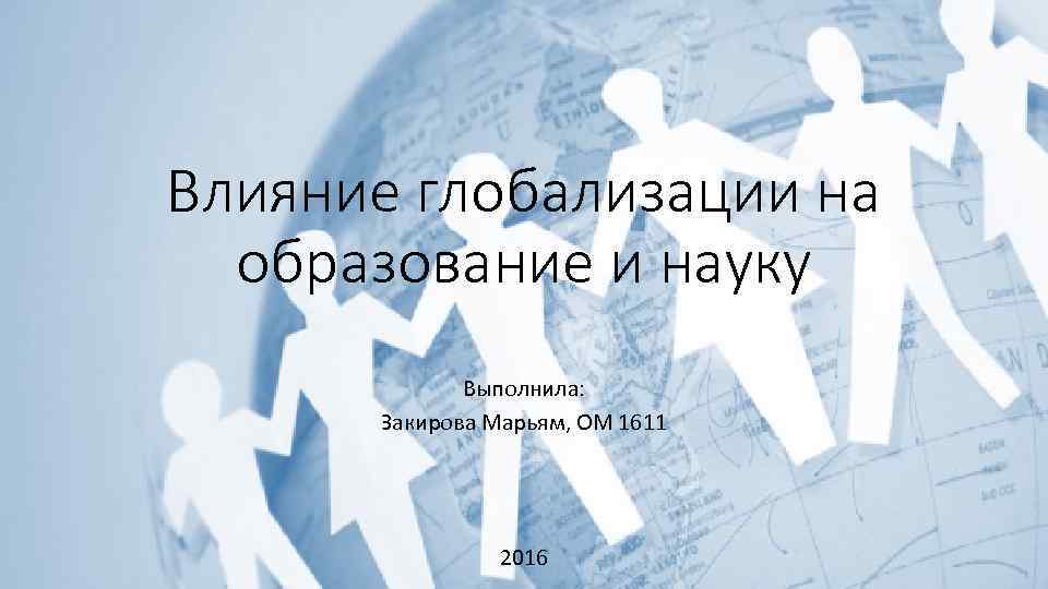 Влияние глобализации на образование и науку Выполнила: Закирова Марьям, ОМ 1611 2016 