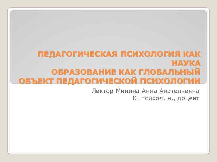 ПЕДАГОГИЧЕСКАЯ ПСИХОЛОГИЯ КАК НАУКА ОБРАЗОВАНИЕ КАК ГЛОБАЛЬНЫЙ ОБЪЕКТ ПЕДАГОГИЧЕСКОЙ ПСИХОЛОГИИ Лектор Минина Анатольевна К.