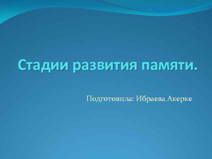 Стадии развития памяти. Подготовила: Ибраева Акерке 