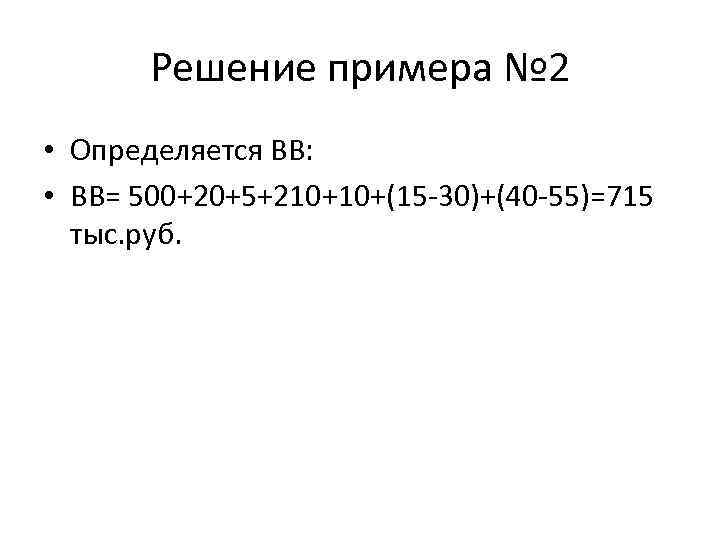 Решение примера № 2 • Определяется ВВ: • ВВ= 500+20+5+210+10+(15 -30)+(40 -55)=715 тыс. руб.