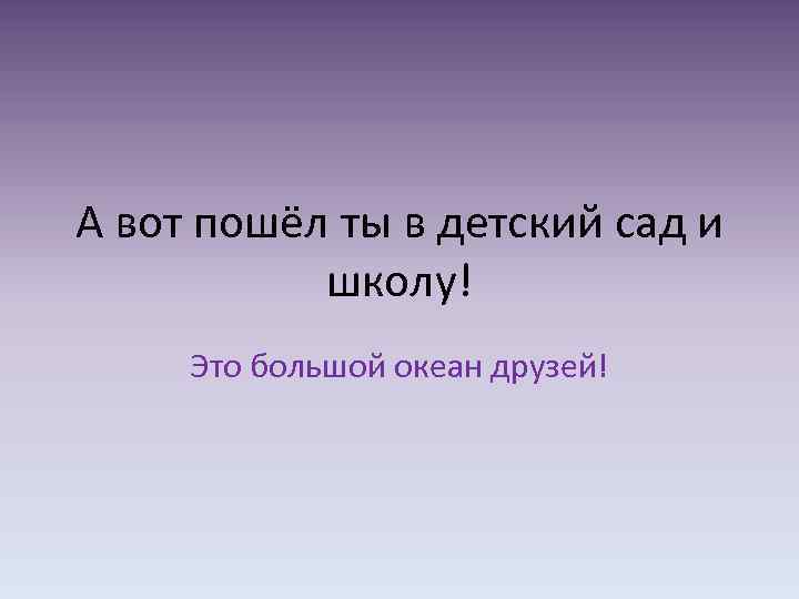 А вот пошёл ты в детский сад и школу! Это большой океан друзей! 