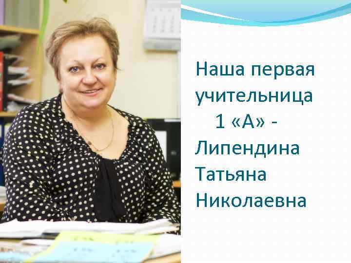 Наша первая учительница 1 «А» Липендина Татьяна Николаевна 