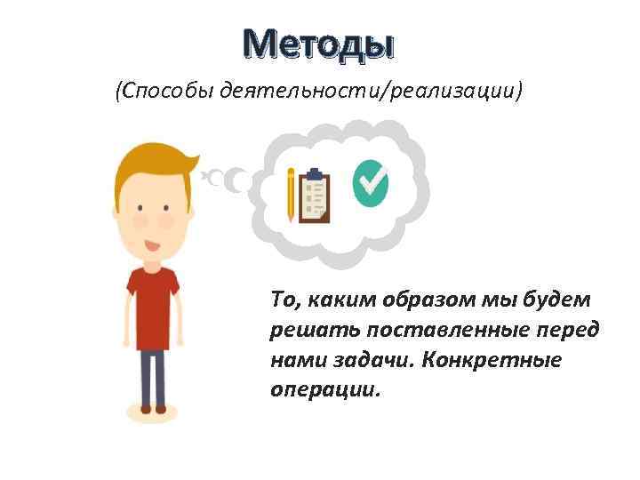 Методы (Способы деятельности/реализации) То, каким образом мы будем решать поставленные перед нами задачи. Конкретные