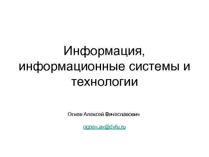 Информация, информационные системы и технологии Огнев Алексей Вячеславович ognev. av@dvfu. ru 