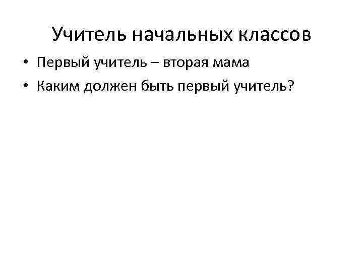 Учитель начальных классов • Первый учитель – вторая мама • Каким должен быть первый