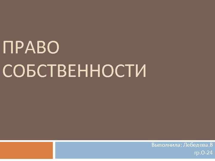 ПРАВО СОБСТВЕННОСТИ Выполнила: Лебедева. В гр. О 24 