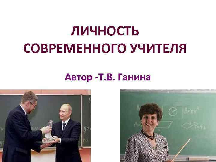 ЛИЧНОСТЬ СОВРЕМЕННОГО УЧИТЕЛЯ Автор Т. В. Ганина 